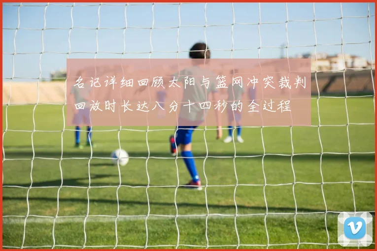 名记详细回顾太阳与篮网冲突裁判回放时长达八分十四秒的全过程