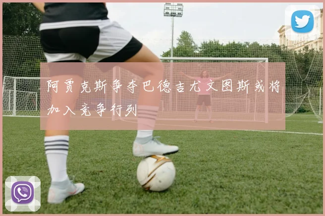 阿贾克斯争夺巴德吉尤文图斯或将加入竞争行列