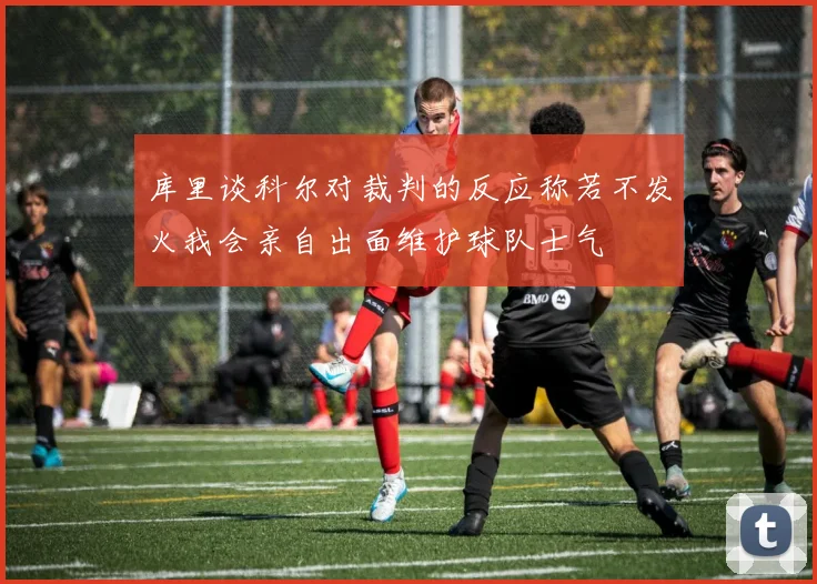 库里谈科尔对裁判的反应称若不发火我会亲自出面维护球队士气