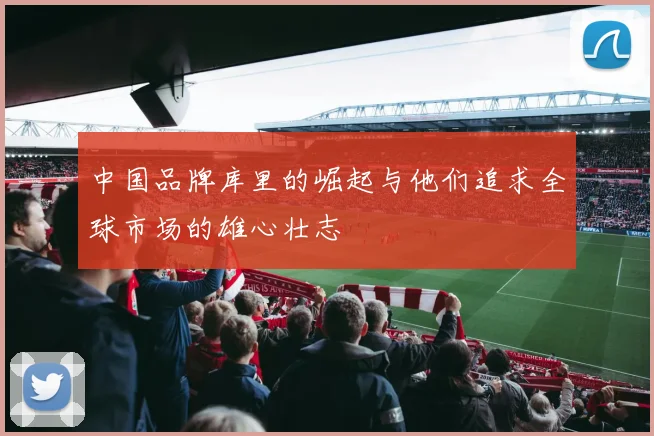 中国品牌库里的崛起与他们追求全球市场的雄心壮志