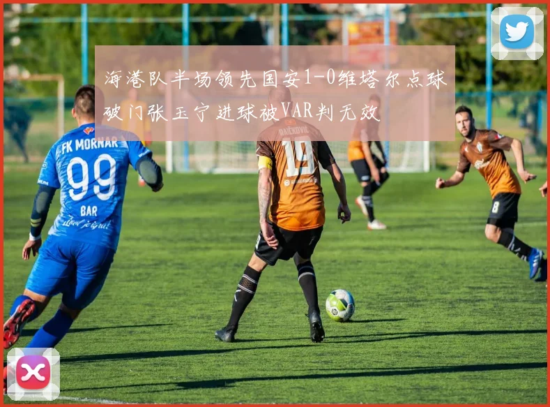 海港队半场领先国安1-0维塔尔点球破门张玉宁进球被VAR判无效