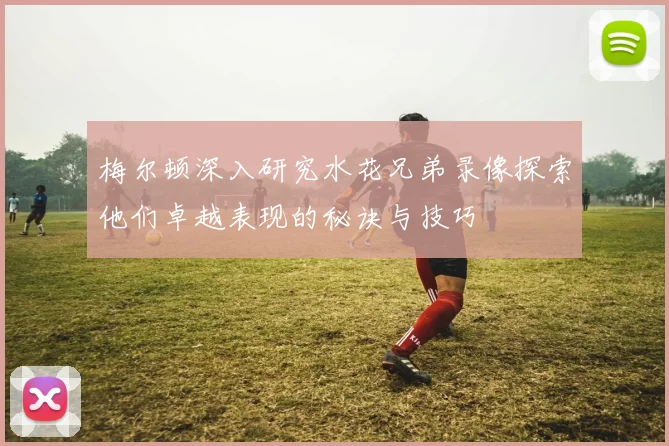 梅尔顿深入研究水花兄弟录像探索他们卓越表现的秘诀与技巧