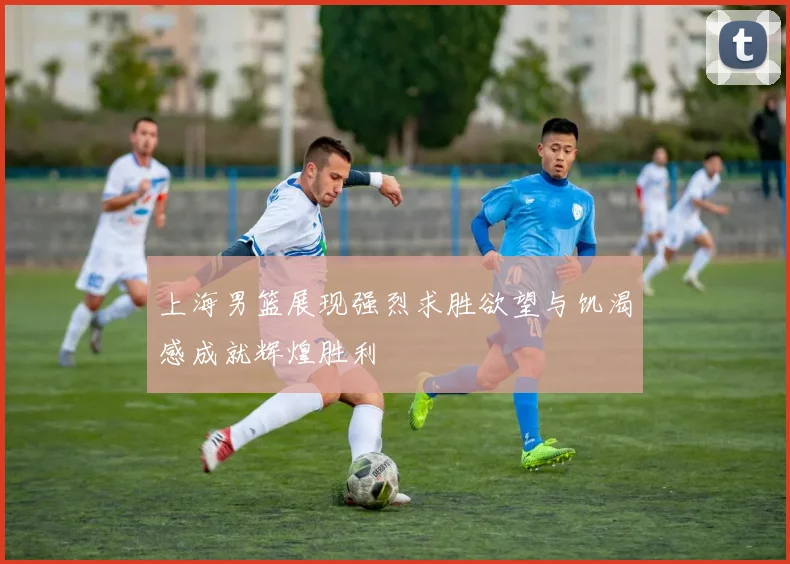 上海男篮展现强烈求胜欲望与饥渴感成就辉煌胜利