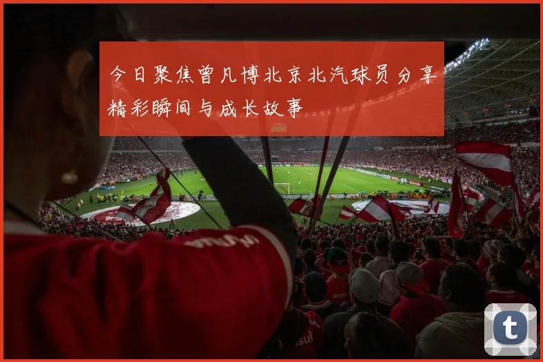 今日聚焦曾凡博北京北汽球员分享精彩瞬间与成长故事