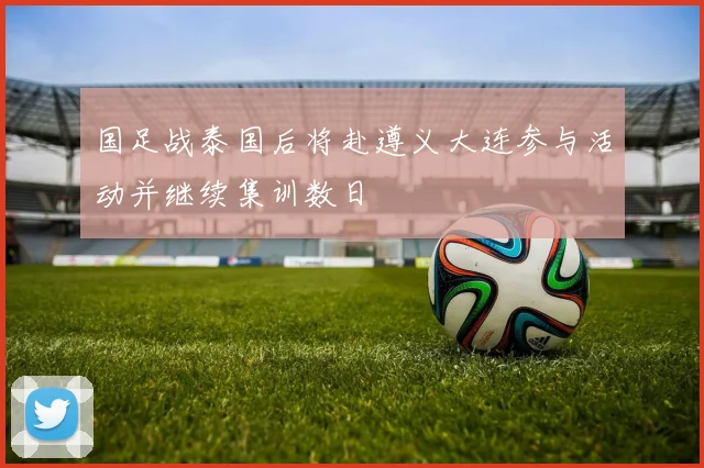 国足战泰国后将赴遵义大连参与活动并继续集训数日