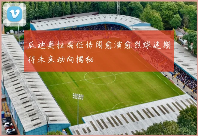 瓜迪奥拉离任传闻愈演愈烈球迷期待未来动向揭秘