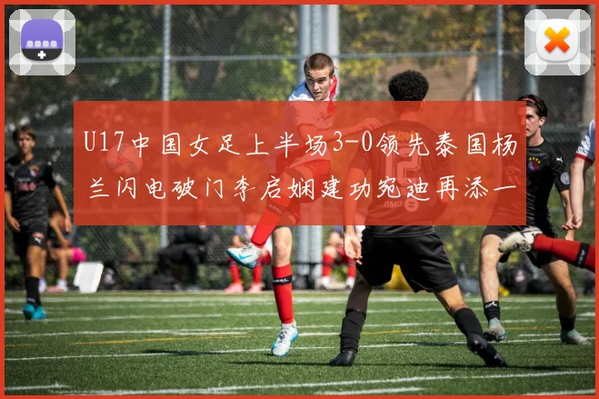 U17中国女足上半场3-0领先泰国杨兰闪电破门李启娴建功宛迪再添一分
