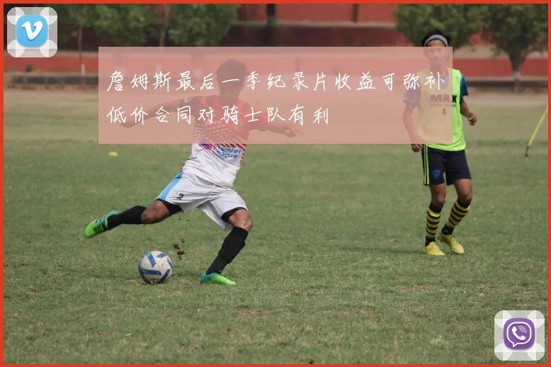 詹姆斯最后一季纪录片收益可弥补低价合同对骑士队有利