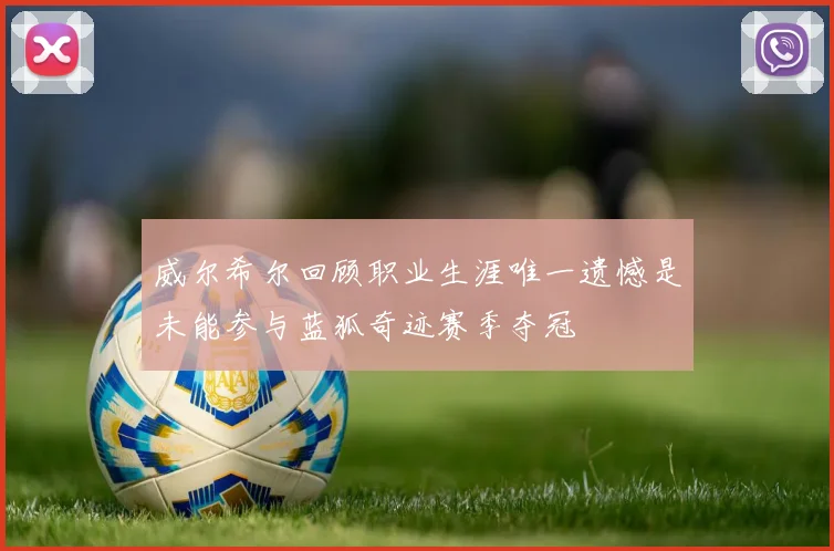 威尔希尔回顾职业生涯唯一遗憾是未能参与蓝狐奇迹赛季夺冠