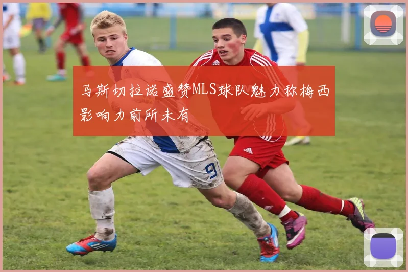 马斯切拉诺盛赞MLS球队魅力称梅西影响力前所未有
