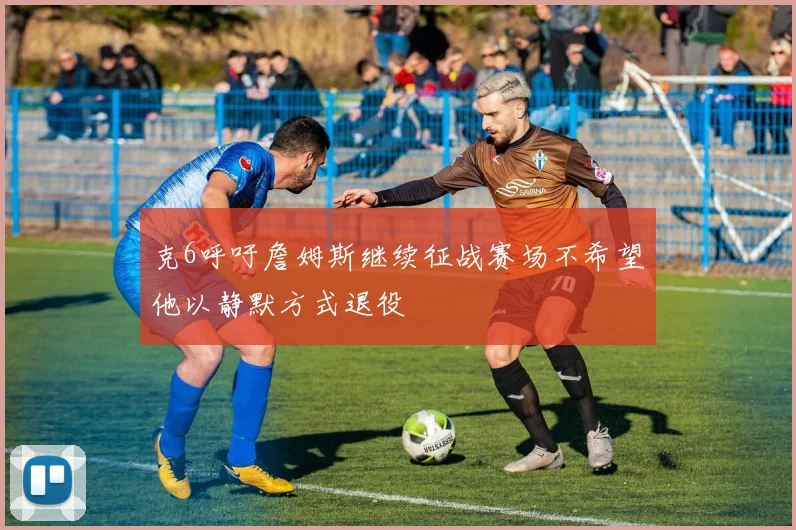 克6呼吁詹姆斯继续征战赛场不希望他以静默方式退役
