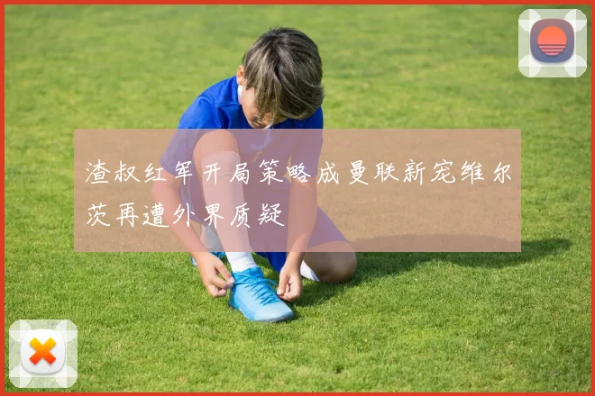 渣叔红军开局策略成曼联新宠维尔茨再遭外界质疑
