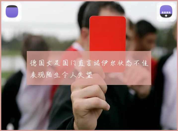 德国女足国门直言诺伊尔状态不佳表现陌生令人失望