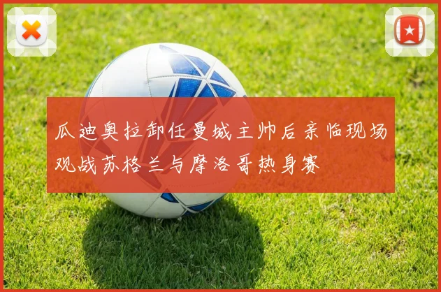 瓜迪奥拉卸任曼城主帅后亲临现场观战苏格兰与摩洛哥热身赛
