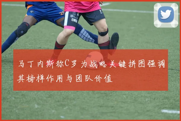 马丁内斯称C罗为战略关键拼图强调其榜样作用与团队价值