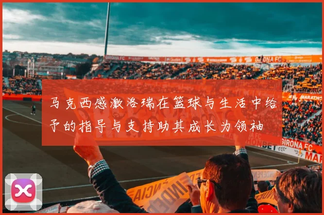 马克西感激洛瑞在篮球与生活中给予的指导与支持助其成长为领袖