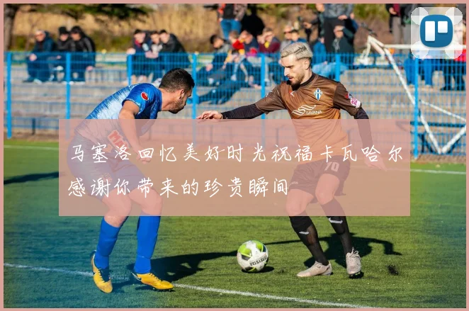 马塞洛回忆美好时光祝福卡瓦哈尔感谢你带来的珍贵瞬间