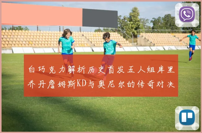 白巧克力解析历史首发五人组库里乔丹詹姆斯KD与奥尼尔的传奇对决与影响