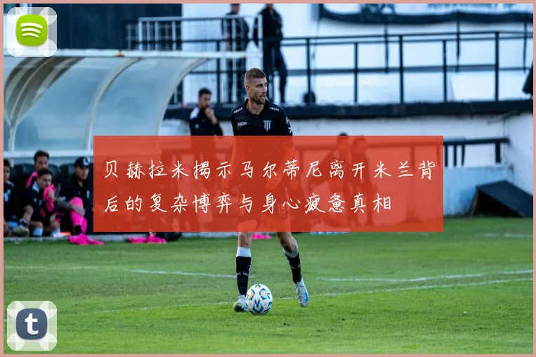 贝赫拉米揭示马尔蒂尼离开米兰背后的复杂博弈与身心疲惫真相